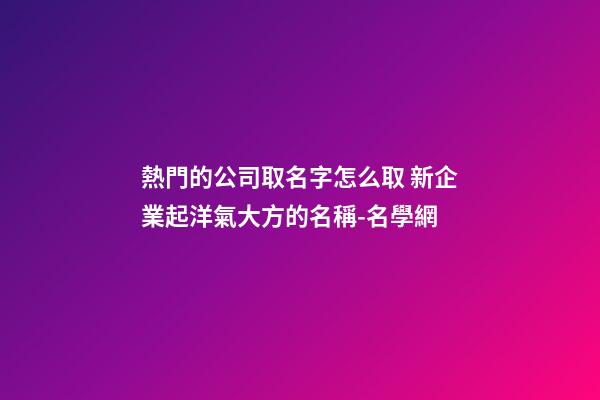 熱門的公司取名字怎么取 新企業起洋氣大方的名稱-名學網-第1張-公司起名-玄機派